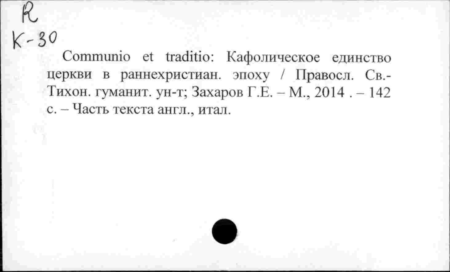 ﻿Communio et traditio: Кафолическое единство церкви в раннехристиан. эпоху / Правосл. Св.-Тихон. туманит, ун-т; Захаров Г.Е. - М., 2014 . - 142 с. - Часть текста англ., итал.